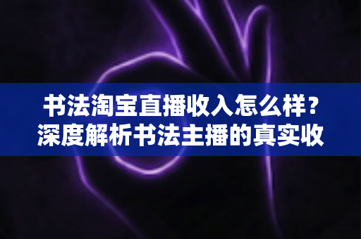 书法淘宝直播收入怎么样？深度解析书法主播的真实收益与变现之道