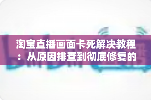 淘宝直播画面卡死解决教程：从原因排查到彻底修复的完整指南