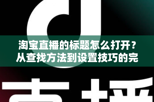 淘宝直播的标题怎么打开？从查找方法到设置技巧的完整实用指南