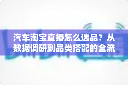 汽车淘宝直播怎么选品？从数据调研到品类搭配的全流程实战指南