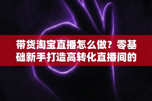 带货淘宝直播怎么做?零基础新手打造高转化直播间的全流程实战指南 带货淘宝直播怎么做?零基础新手打造高转化直播间的全流程实战指南
