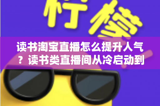 读书淘宝直播怎么提升人气?读书类直播间从冷启动到高人气的完整实战攻略 读书淘宝直播怎么提升人气?读书类直播间从冷启动到高人气的完整实战攻略