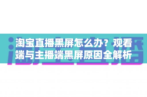 淘宝直播黑屏怎么办？观看端与主播端黑屏原因全解析及分步解决方案