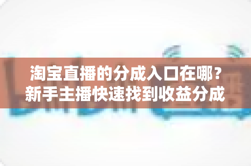 淘宝直播的分成入口在哪？新手主播快速找到收益分成查看、提现通道的完整实操指南