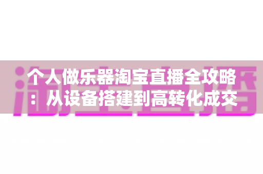 个人做乐器淘宝直播全攻略：从设备搭建到高转化成交的零基础实战指南