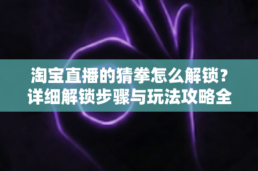 淘宝直播的猜拳怎么解锁?详细解锁步骤与玩法攻略全解析 淘宝直播的猜拳怎么解锁?详细解锁步骤与玩法攻略全解析