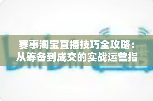 赛事淘宝直播技巧全攻略:从筹备到成交的实战运营指南 赛事淘宝直播技巧全攻略:从筹备到成交的实战运营指南