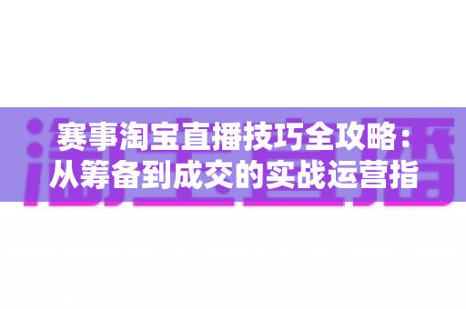 赛事淘宝直播技巧全攻略:从筹备到成交的实战运营指南 赛事淘宝直播技巧全攻略:从筹备到成交的实战运营指南