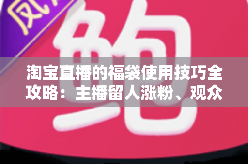 淘宝直播的福袋使用技巧全攻略：主播留人涨粉、观众轻松中奖的实战秘籍
