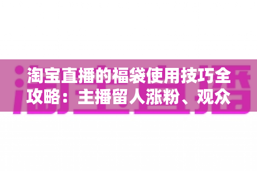 淘宝直播的福袋使用技巧全攻略：主播留人涨粉、观众轻松中奖的实战秘籍