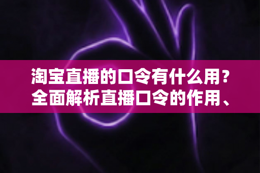 淘宝直播的口令有什么用？全面解析直播口令的作用、使用方法与实战技巧