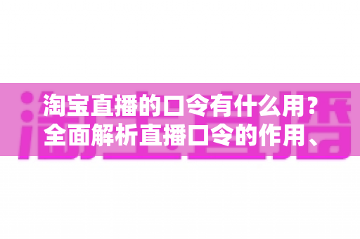 淘宝直播的口令有什么用？全面解析直播口令的作用、使用方法与实战技巧