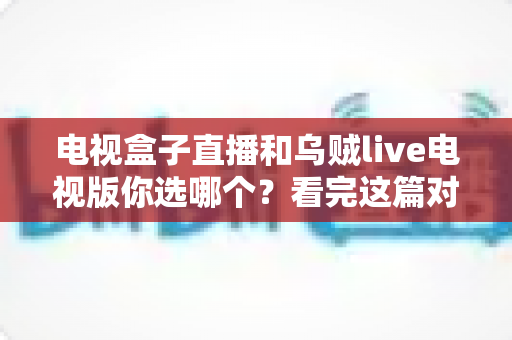 电视盒子直播和乌贼live电视版你选哪个?看完这篇对比再决定不后悔 电视盒子直播和乌贼live电视版你选哪个?看完这篇对比再决定不后悔
