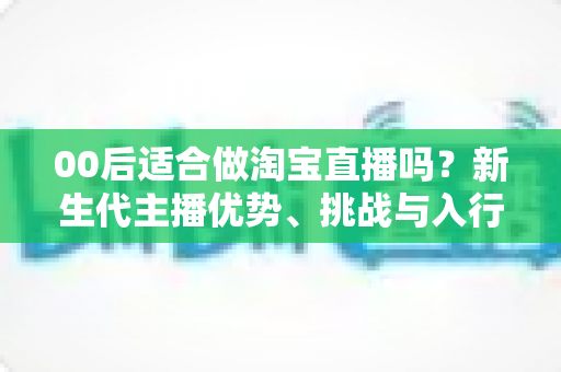 00后适合做淘宝直播吗?新生代主播优势、挑战与入行全指南 00后适合做淘宝直播吗?新生代主播优势、挑战与入行全指南