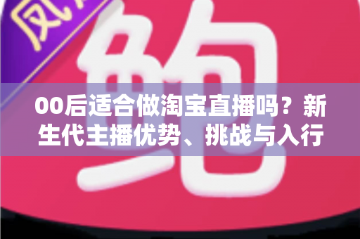00后适合做淘宝直播吗?新生代主播优势、挑战与入行全指南 00后适合做淘宝直播吗?新生代主播优势、挑战与入行全指南
