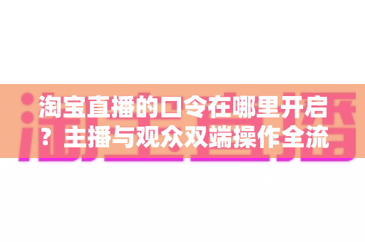 淘宝直播的口令在哪里开启?主播与观众双端操作全流程详解 淘宝直播的口令在哪里开启?主播与观众双端操作全流程详解