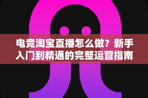 电竞淘宝直播怎么做？新手入门到精通的完整运营指南与实战技巧