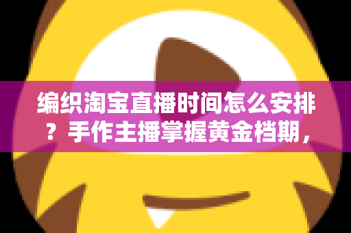 编织淘宝直播时间怎么安排?手作主播掌握黄金档期,流量销量双提升的实用指南 编织淘宝直播时间怎么安排?手作主播掌握黄金档期,流量销量双提升的实用指南