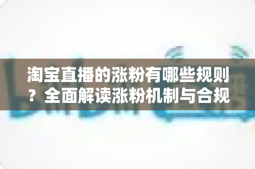 淘宝直播的涨粉有哪些规则？全面解读涨粉机制与合规增粉实战指南
