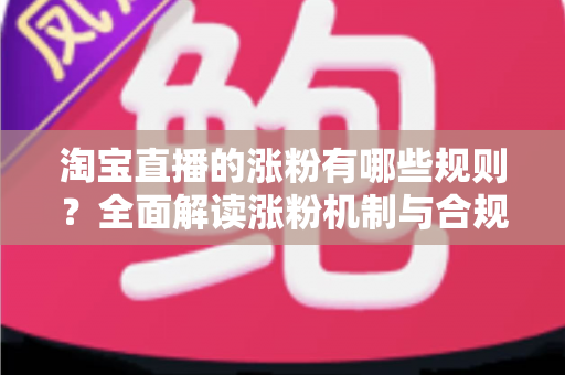 淘宝直播的涨粉有哪些规则？全面解读涨粉机制与合规增粉实战指南