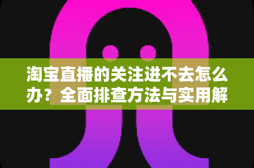 淘宝直播的关注进不去怎么办?全面排查方法与实用解决指南 淘宝直播的关注进不去怎么办?全面排查方法与实用解决指南