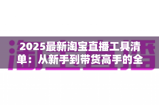 2025最新淘宝直播工具清单:从新手到带货高手的全套装备与软件全攻略 2025最新淘宝直播工具清单:从新手到带货高手的全套装备与软件全攻略