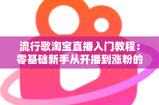 流行歌淘宝直播入门教程：零基础新手从开播到涨粉的完整实战指南