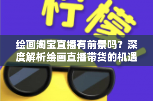 绘画淘宝直播有前景吗？深度解析绘画直播带货的机遇与挑战