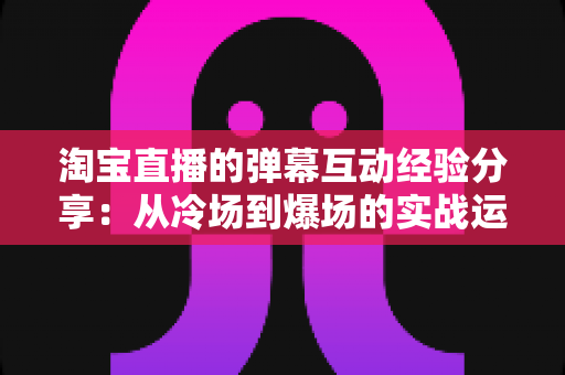 淘宝直播的弹幕互动经验分享:从冷场到爆场的实战运营全攻略 淘宝直播的弹幕互动经验分享:从冷场到爆场的实战运营全攻略