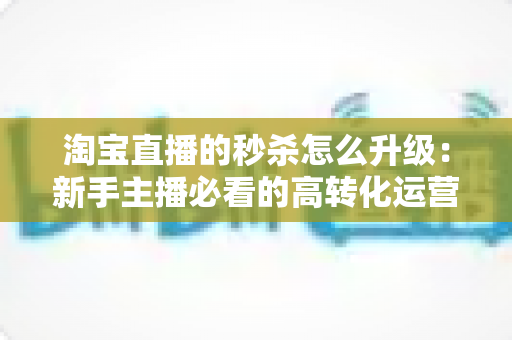 淘宝直播的秒杀怎么升级:新手主播必看的高转化运营全攻略 淘宝直播的秒杀怎么升级:新手主播必看的高转化运营全攻略