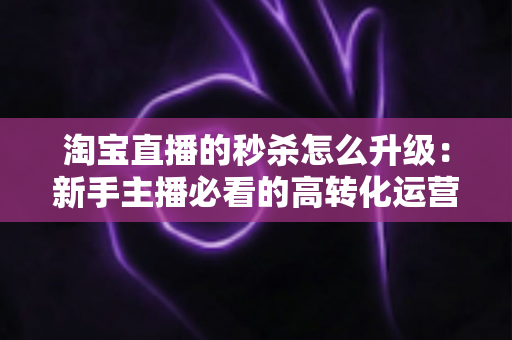 淘宝直播的秒杀怎么升级:新手主播必看的高转化运营全攻略 淘宝直播的秒杀怎么升级:新手主播必看的高转化运营全攻略