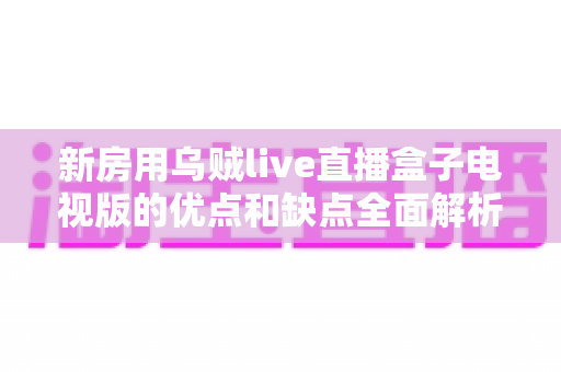 新房用乌贼live直播盒子电视版的优点和缺点全面解析：新家影音娱乐选购必读指南