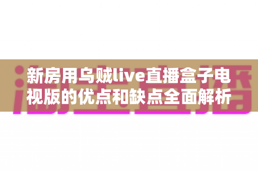 新房用乌贼live直播盒子电视版的优点和缺点全面解析：新家影音娱乐选购必读指南