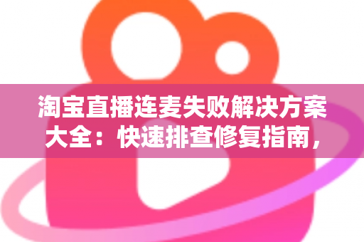 淘宝直播连麦失败解决方案大全:快速排查修复指南,让您的直播间互动零障碍 淘宝直播连麦失败解决方案大全:快速排查修复指南,让您的直播间互动零障碍