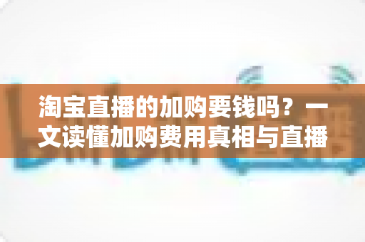 淘宝直播的加购要钱吗?一文读懂加购费用真相与直播间运营提升指南 淘宝直播的加购要钱吗?一文读懂加购费用真相与直播间运营提升指南