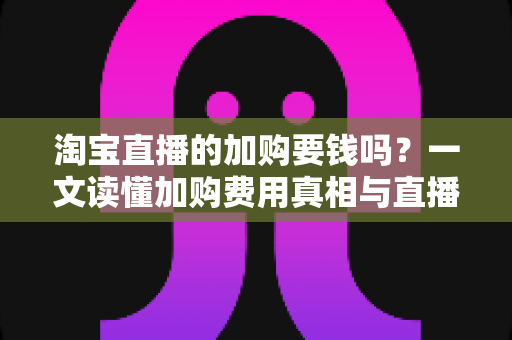 淘宝直播的加购要钱吗?一文读懂加购费用真相与直播间运营提升指南 淘宝直播的加购要钱吗?一文读懂加购费用真相与直播间运营提升指南