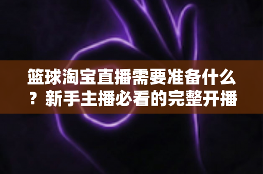 篮球淘宝直播需要准备什么？新手主播必看的完整开播准备清单与实战指南