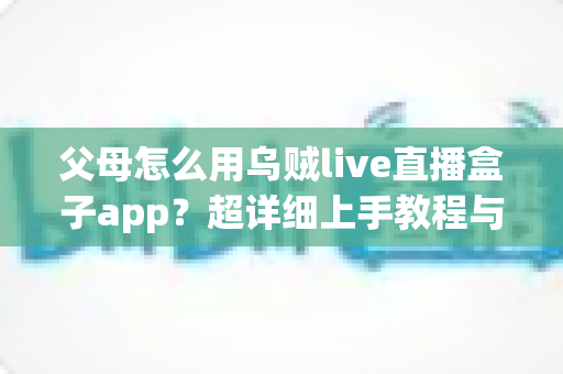 父母怎么用乌贼live直播盒子app？超详细上手教程与安全指南全解析