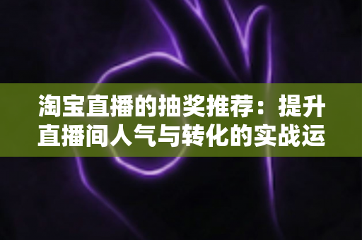 淘宝直播的抽奖推荐：提升直播间人气与转化的实战运营指南