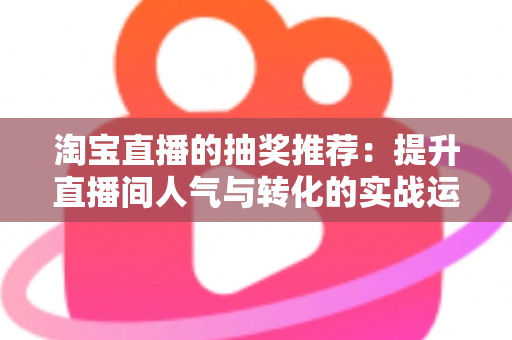 淘宝直播的抽奖推荐：提升直播间人气与转化的实战运营指南