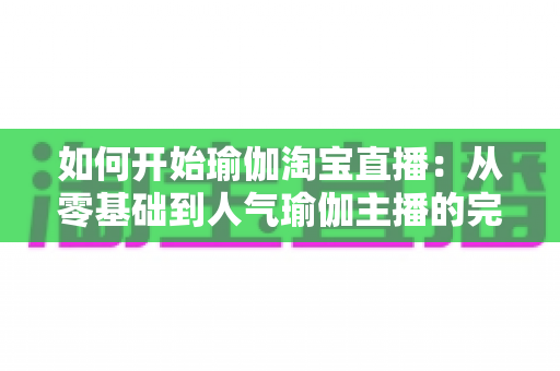 如何开始瑜伽淘宝直播：从零基础到人气瑜伽主播的完整实战指南