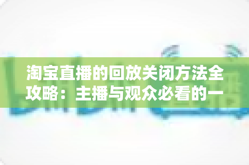 淘宝直播的回放关闭方法全攻略：主播与观众必看的一键关闭回放实操指南