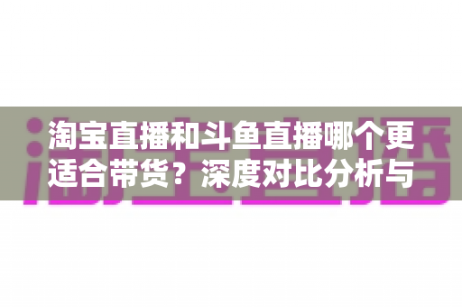 淘宝直播和斗鱼直播哪个更适合带货?深度对比分析与平台选择指南 淘宝直播和斗鱼直播哪个更适合带货?深度对比分析与平台选择指南