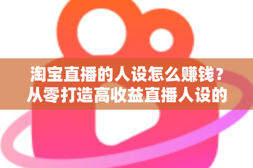 淘宝直播的人设怎么赚钱？从零打造高收益直播人设的完整指南
