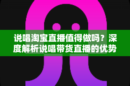 说唱淘宝直播值得做吗？深度解析说唱带货直播的优势、挑战与变现前景