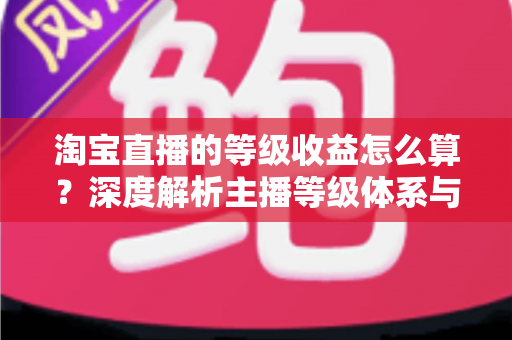 淘宝直播的等级收益怎么算？深度解析主播等级体系与收益计算规则
