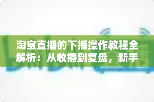 淘宝直播的下播操作教程全解析：从收播到复盘，新手主播必备的完整闭环指南