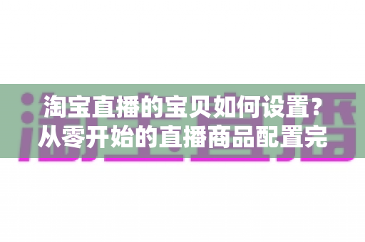 淘宝直播的宝贝如何设置？从零开始的直播商品配置完整实战指南