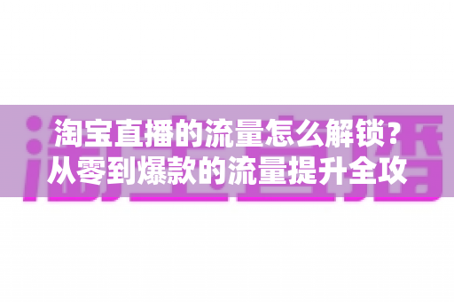 淘宝直播的流量怎么解锁？从零到爆款的流量提升全攻略