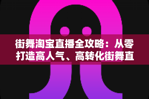 街舞淘宝直播全攻略：从零打造高人气、高转化街舞直播间的实战指南